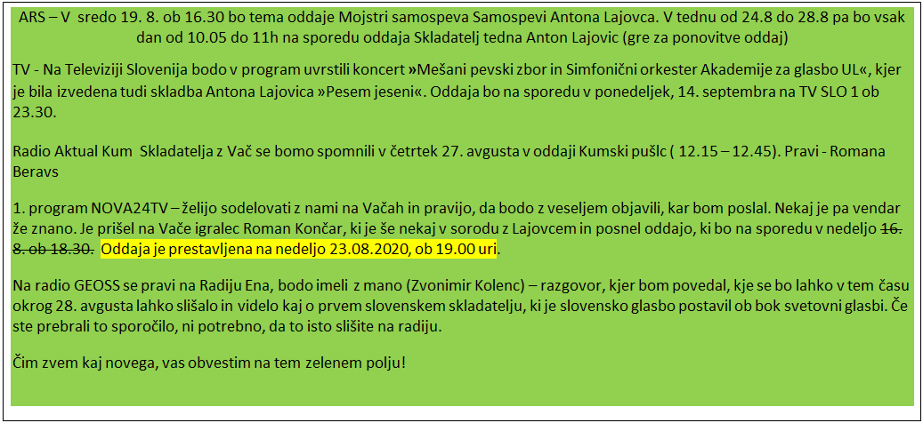 Polje z besedilom: ARS – V  sredo 19. 8. ob 16.30 bo tema oddaje Mojstri samospeva Samospevi Antona Lajovca. V tednu od 24.8 do 28.8 pa bo vsak dan od 10.05 do 11h na sporedu oddaja Skladatelj tedna Anton Lajovic (gre za ponovitve oddaj)
TV - Na Televiziji Slovenija bodo v program uvrstili koncert »Mešani pevski zbor in Simfonični orkester Akademije za glasbo UL«, kjer je bila izvedena tudi skladba Antona Lajovica »Pesem jeseni«. Oddaja bo na sporedu v ponedeljek, 14. septembra na TV SLO 1 ob 23.30.
Radio Aktual Kum  Skladatelja z Vač se bomo spomnili v četrtek 27. avgusta v oddaji Kumski pušlc ( 12.15 – 12.45). Pravi - Romana Beravs
1. program NOVA24TV – želijo sodelovati z nami na Vačah in pravijo, da bodo z veseljem objavili, kar bom poslal. Nekaj je pa vendar že znano. Je prišel na Vače igralec Roman Končar, ki je še nekaj v sorodu z Lajovcem in posnel oddajo, ki bo na sporedu v nedeljo 16. 8. ob 18.30.  Oddaja je prestavljena na nedeljo 23.08.2020, ob 19.00 uri.
Na radio GEOSS se pravi na Radiju Ena, bodo imeli z mano (Zvonimir Kolenc) – razgovor, kjer bom povedal, kje se bo lahko v tem času okrog 28. avgusta lahko slišalo in videlo kaj o prvem slovenskem skladatelju, ki je slovensko glasbo postavil ob bok svetovni glasbi. Če ste prebrali to sporočilo, ni potrebno, da to isto slišite na radiju.
Čim zvem kaj novega, vas obvestim na tem zelenem polju!

